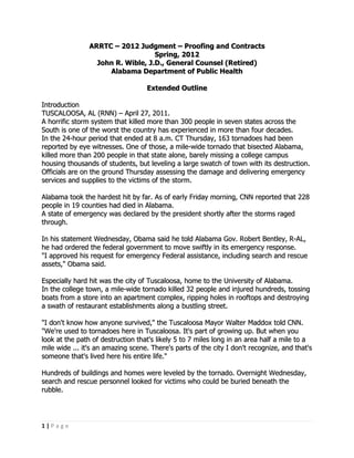 ARRTC – 2012 Judgment – Proofing and Contracts
                                   Spring, 2012
                  John R. Wible, J.D., General Counsel (Retired)
                     Alabama Department of Public Health

                                   Extended Outline

Introduction
TUSCALOOSA, AL (RNN) – April 27, 2011.
A horrific storm system that killed more than 300 people in seven states across the
South is one of the worst the country has experienced in more than four decades.
In the 24-hour period that ended at 8 a.m. CT Thursday, 163 tornadoes had been
reported by eye witnesses. One of those, a mile-wide tornado that bisected Alabama,
killed more than 200 people in that state alone, barely missing a college campus
housing thousands of students, but leveling a large swatch of town with its destruction.
Officials are on the ground Thursday assessing the damage and delivering emergency
services and supplies to the victims of the storm.

Alabama took the hardest hit by far. As of early Friday morning, CNN reported that 228
people in 19 counties had died in Alabama.
A state of emergency was declared by the president shortly after the storms raged
through.

In his statement Wednesday, Obama said he told Alabama Gov. Robert Bentley, R-AL,
he had ordered the federal government to move swiftly in its emergency response.
"I approved his request for emergency Federal assistance, including search and rescue
assets," Obama said.

Especially hard hit was the city of Tuscaloosa, home to the University of Alabama.
In the college town, a mile-wide tornado killed 32 people and injured hundreds, tossing
boats from a store into an apartment complex, ripping holes in rooftops and destroying
a swath of restaurant establishments along a bustling street.

"I don't know how anyone survived," the Tuscaloosa Mayor Walter Maddox told CNN.
"We're used to tornadoes here in Tuscaloosa. It's part of growing up. But when you
look at the path of destruction that's likely 5 to 7 miles long in an area half a mile to a
mile wide ... it's an amazing scene. There's parts of the city I don't recognize, and that's
someone that's lived here his entire life."

Hundreds of buildings and homes were leveled by the tornado. Overnight Wednesday,
search and rescue personnel looked for victims who could be buried beneath the
rubble.




1|Page
 