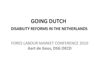 GOING DUTCH   DISABILITY REFORMS IN THE NETHERLANDS FORES LABOUR MARKET CONFERENCE 2010  Aart de Geus, DSG OECD 