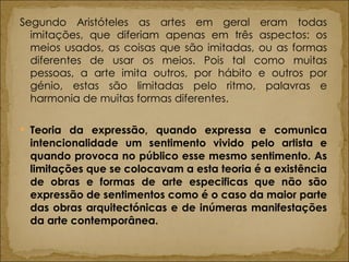 Segundo Aristóteles as artes em geral eram todas imitações, que diferiam apenas em três aspectos: os meios usados, as coisas que são imitadas, ou as formas diferentes de usar os meios. Pois tal como muitas pessoas, a arte imita outros, por hábito e outros por génio, estas são limitadas pelo ritmo, palavras e harmonia de muitas formas diferentes.  Teoria da expressão, quando expressa e comunica intencionalidade um sentimento vivido pelo artista e quando provoca no público esse mesmo sentimento. As limitações que se colocavam a esta teoria é a existência de obras e formas de arte especificas que não são expressão de sentimentos como é o caso da maior parte das obras arquitectónicas e de inúmeras manifestações da arte contemporânea. 