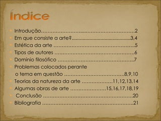 Introdução……………………....…………………………2 Em que consiste a arte?...........................................3,4  Estética da arte …………………………………………..5  Tipos de autores ………………………………………….6 Domínio filosófico ………………………………………..7  Problemas colocados perante  o tema em questão ……………………………….8,9,10 Teorias da natureza da arte ……………….11,12,13,14  Algumas obras de arte ………………….15,16,17,18,19 Conclusão ……………………………………………….20 Bibliografia ………………………………………………..21 