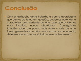 Com a realização deste trabalho e com a abordagem que demos ao tema em questão, pudemos aprender a caracterizar uma vertente da arte, que apesar de nos estar incutida, nunca abordámos. Conseguimos também saber um pouco mais sobre a arte de uma forma generalizada e não numa forma pormenorizada, determinada forma que já é do nosso conhecimento. 