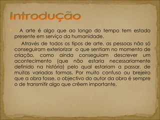 A arte é algo que ao longo do tempo tem estado presente em serviço da humanidade.  Através de todos os tipos de arte, as pessoas não só conseguiram exteriorizar  o que sentiam no momento de criação, como ainda conseguiam descrever um acontecimento (que não estaria necessariamente definido na história) pelo qual estariam a passar, de muitas variadas formas. Por muito confuso ou brejeiro que a obra fosse, o objectivo do autor da obra é sempre o de transmitir algo que crêem importante. 