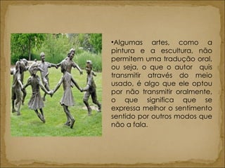 Algumas artes, como a pintura e a escultura, não permitem uma tradução oral, ou seja, o que o autor  quis transmitir através do meio usado, é algo que ele optou por não transmitir oralmente, o que significa que se expressa melhor o sentimento sentido por outros modos que não a fala. 