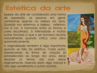 Apesar da arte ser considerada uma forma de expressão, as pessoas em geral, centram-se apenas na beleza da obra. Quando nos referimos a beleza,  referimo-nos à cor, à harmonia entre as formas e cores escolhidas, à intensidade e muitos outros factores a que o ser Humano recorre naturalmente quando critica uma obra automaticamente. A originalidade também é algo importante quando se fala da estética. Cada autor, obedecendo ás linhas de criação já estabelecidas ao longo dos anos, deve abordar os temas das suas obras originalmente, fazendo assim algo natural e não algo semelhante a outros autores.  