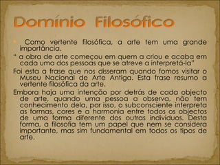 Como vertente filosófica, a arte tem uma grande importância. “  a obra de arte começou em quem a criou e acaba em cada uma das pessoas que se atreve a interpretá-la” Foi esta a frase que nos disseram quando fomos visitar o Museu Nacional de Arte Antiga. Esta frase resumo a vertente filosófica da arte. Embora haja uma intenção por detrás de cada objecto de arte, quando uma pessoa a observa, não tem conhecimento dela, por isso, o subconsciente interpreta as formas, cores e a harmonia entre todos os objectos de uma forma diferente dos outras indivíduos. Desta forma, a filosofia tem um papel que nem se considera importante, mas sim fundamental em todos os tipos de arte.  