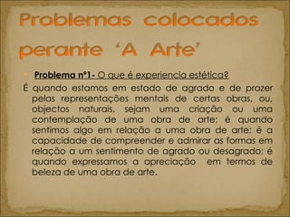 Problema nº1-  O que é experiencia estética? É quando estamos em estado de agrado e de prazer pelas representações mentais de certas obras, ou, objectos naturais, sejam uma criação ou uma contemplação de uma obra de arte; é quando sentimos algo em relação a uma obra de arte; é a capacidade de compreender e admirar as formas em relação a um sentimento de agrado ou desagrado; é quando expressamos a apreciação  em termos de beleza de uma obra de arte.  