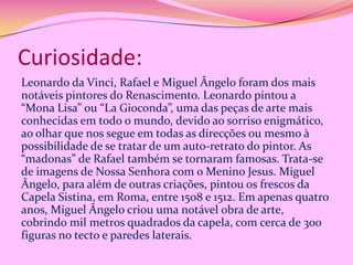 Curiosidade:
Leonardo da Vinci, Rafael e Miguel Ângelo foram dos mais
notáveis pintores do Renascimento. Leonardo pintou a
“Mona Lisa” ou “La Gioconda”, uma das peças de arte mais
conhecidas em todo o mundo, devido ao sorriso enigmático,
ao olhar que nos segue em todas as direcções ou mesmo à
possibilidade de se tratar de um auto-retrato do pintor. As
“madonas” de Rafael também se tornaram famosas. Trata-se
de imagens de Nossa Senhora com o Menino Jesus. Miguel
Ângelo, para além de outras criações, pintou os frescos da
Capela Sistina, em Roma, entre 1508 e 1512. Em apenas quatro
anos, Miguel Ângelo criou uma notável obra de arte,
cobrindo mil metros quadrados da capela, com cerca de 300
figuras no tecto e paredes laterais.

 