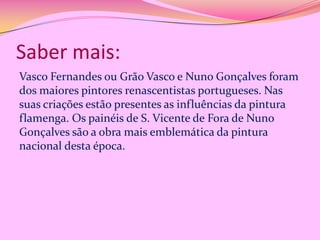Saber mais:
Vasco Fernandes ou Grão Vasco e Nuno Gonçalves foram
dos maiores pintores renascentistas portugueses. Nas
suas criações estão presentes as influências da pintura
flamenga. Os painéis de S. Vicente de Fora de Nuno
Gonçalves são a obra mais emblemática da pintura
nacional desta época.

 