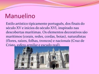 Manuelino
Estilo artístico tipicamente português, dos finais do
século XV e inícios do século XVI, inspirado nas
descobertas marítimas. Os elementos decorativos são
marítimos (corais, redes, cordas, boias), naturalistas
(flores, raízes, folhas, troncos) e nacionais (Cruz de
Cristo, esfera armilar e escudo real).

 