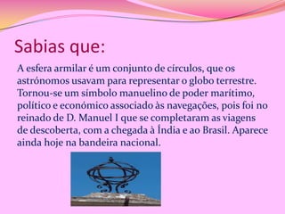 Sabias que:
A esfera armilar é um conjunto de círculos, que os
astrónomos usavam para representar o globo terrestre.
Tornou-se um símbolo manuelino de poder marítimo,
político e económico associado às navegações, pois foi no
reinado de D. Manuel I que se completaram as viagens
de descoberta, com a chegada à Índia e ao Brasil. Aparece
ainda hoje na bandeira nacional.

 