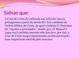 Sabias que:
A Cruz de Cristo foi utilizada nas velas dos navios
portugueses a partir do século XV. Era o símbolo da
Ordem Militar de Cristo, da qual o Infante D. Henrique
foi "regedor e governador", desde 1420. D. Manuel I
(1495-1521) também assumiu esta função e, por isso, a
Cruz de Cristo surgia representada na documentação
mais importante emitida pelo monarca.

 