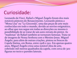 Curiosidade:
Leonardo da Vinci, Rafael e Miguel Ângelo foram dos mais
notáveis pintores do Renascimento. Leonardo pintou a
“Mona Lisa” ou “La Gioconda”, uma das peças de arte mais
conhecidas em todo o mundo, devido ao sorriso enigmático,
ao olhar que nos segue em todas as direcções ou mesmo à
possibilidade de se tratar de um auto-retrato do pintor. As
“madonas” de Rafael também se tornaram famosas. Trata-se
de imagens de Nossa Senhora com o Menino Jesus. Miguel
Ângelo, para além de outras criações, pintou os frescos da
Capela Sistina, em Roma, entre 1508 e 1512. Em apenas quatro
anos, Miguel Ângelo criou uma notável obra de arte,
cobrindo mil metros quadrados da capela, com cerca de 300
figuras no tecto e paredes laterais.

 