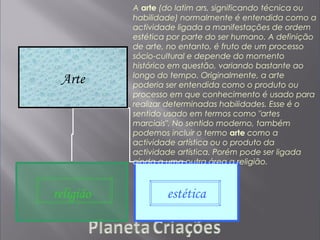Arte
religião estética
A arte (do latim ars, significando técnica ou
habilidade) normalmente é entendida como a
actividade ligada a manifestações de ordem
estética por parte do ser humano. A definição
de arte, no entanto, é fruto de um processo
sócio-cultural e depende do momento
histórico em questão, variando bastante ao
longo do tempo. Originalmente, a arte
poderia ser entendida como o produto ou
processo em que conhecimento é usado para
realizar determinadas habilidades. Esse é o
sentido usado em termos como "artes
marciais". No sentido moderno, também
podemos incluir o termo arte como a
actividade artística ou o produto da
actividade artística. Porém pode ser ligada
ainda a uma outra área a religião.
 