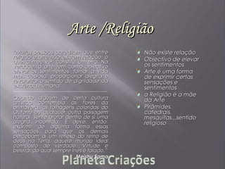 Arte /ReligiãoArte /Religião
““Muitas pessoas acreditam que entreMuitas pessoas acreditam que entre
religião e arte não existem relação, oreligião e arte não existem relação, o
que, a meu ver, constitui um erro. Naque, a meu ver, constitui um erro. Na
verdade, a arte tem como objectivoverdade, a arte tem como objectivo
elevar os sentimentos, tornar a vidaelevar os sentimentos, tornar a vida
mais copiosa, proporcionar alegria emais copiosa, proporcionar alegria e
revalorizar o sentido de dignidade darevalorizar o sentido de dignidade da
existência humana.existência humana.
Quando alguém de certa culturaQuando alguém de certa cultura
artística contempla as flores daartística contempla as flores da
primavera, as folhagens coloridas doprimavera, as folhagens coloridas do
Outono ou qualquer outra paisagemOutono ou qualquer outra paisagem
natural, sente brotar dentro de si umanatural, sente brotar dentro de si uma
alegria incontida. E deve, então,alegria incontida. E deve, então,
exprimir de alguma forma essasexprimir de alguma forma essas
sensações para que os demaissensações para que os demais
percebam aí um reflexo do reino depercebam aí um reflexo do reino de
deus na Terra, aquele mundo idealdeus na Terra, aquele mundo ideal
composto de verdade, Virtude ecomposto de verdade, Virtude e
beleza, do qual sempre lhes é falado.”beleza, do qual sempre lhes é falado.”
Meishu SamaMeishu Sama
Não existe relaçãoNão existe relação
Objectivo de elevarObjectivo de elevar
os sentimentosos sentimentos
Arte é uma formaArte é uma forma
de exprimir certasde exprimir certas
sensações esensações e
sentimentossentimentos
a Religião é a mãea Religião é a mãe
da Arteda Arte
Pirâmides,Pirâmides,
catedrais,catedrais,
mesquitas...sentidomesquitas...sentido
religiosoreligioso
 