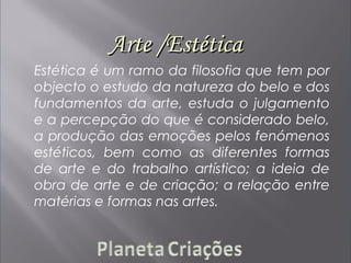 Arte /EstéticaArte /Estética
Estética é um ramo da filosofia que tem por
objecto o estudo da natureza do belo e dos
fundamentos da arte, estuda o julgamento
e a percepção do que é considerado belo,
a produção das emoções pelos fenómenos
estéticos, bem como as diferentes formas
de arte e do trabalho artístico; a ideia de
obra de arte e de criação; a relação entre
matérias e formas nas artes.
 