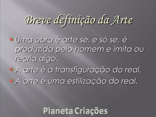 Breve definição da ArteBreve definição da Arte
Uma obra é arte se, e só se, éUma obra é arte se, e só se, é
produzida pelo homem e imita ouproduzida pelo homem e imita ou
recria algo.recria algo.
A arte é a transfiguração do real.A arte é a transfiguração do real.
A arte é uma estilização do real.A arte é uma estilização do real.
 