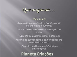 Que originam…Que originam…
Obra de arte
•Forma de interpretação e transfiguração
da experiência humana;
•Forma de expressão e comunicação do
vivido;
•Objecto de prazer sensorial e afectivo;
•Forma de apropriação e comunicação do
sentido do mundo;
•Objecto de diferentes definições e
classificações.
 