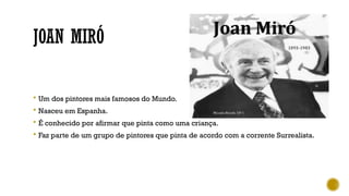 JOAN MIRÓ
 Um dos pintores mais famosos do Mundo.
 Nasceu em Espanha.
 É conhecido por afirmar que pinta como uma criança.
 Faz parte de um grupo de pintores que pinta de acordo com a corrente Surrealista.
 