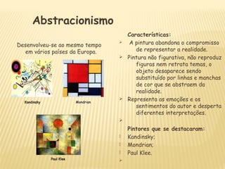 Desenvolveu-se ao mesmo tempo
em vários países da Europa.
Características:
Ø A pintura abandona o compromisso
de representar a realidade.
Ø Pintura não figurativa, não reproduz
figuras nem retrata temas, o
objeto desaparece sendo
substituído por linhas e manchas
de cor que se abstraem da
realidade.
Ø Representa as emoções e os
sentimentos do autor e desperta
diferentes interpretações.
Ø
Pintores que se destacaram:
 Kandinsky;
 Mondrian;
 Paul Klee.
Ø
Abstracionismo
KandinskyKandinsky MondrianMondrian
Paul KleePaul Klee
 