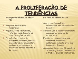 Na segunda década do século
XX:
v Surgiram ainda outras
tendências.
v Algumas, como o futurismo,
refletiam mais de perto as
transformações sociais.
v Para Marinetti, autor do
Manifesto Futurista, artistas
e escritores deviam exaltar o
movimento, as máquinas, o
dinamismo da vida moderna e
do futuro.
No final da década de 20
v Apareceu o Surrealismo,
influenciado pela psicanálise de
Freud
v Salvador Dali e Magritte tentaram
representar o mundo do
inconsciente.
v Escultura- o aparecimento de
correntes inovadoras
refletiram-se nesta arte, com
Brancusi e Bossioni.
v A própria música, com Stravinsky e
Schonberg, rompia também com
a tradição clássica e romântica.
A PROLIFERAÇÃO DEA PROLIFERAÇÃO DE
TENDÊNCIASTENDÊNCIAS
 