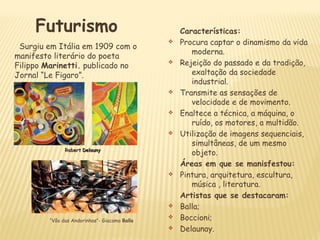 Futurismo
Surgiu em Itália em 1909 com o
manifesto literário do poeta
Filippo Marinetti. publicado no
Jornal “Le Figaro”.
Características:
v Procura captar o dinamismo da vida
moderna.
v Rejeição do passado e da tradição,
exaltação da sociedade
industrial.
v Transmite as sensações de
velocidade e de movimento.
v Enaltece a técnica, a máquina, o
ruído, os motores, a multidão.
v Utilização de imagens sequenciais,
simultâneas, de um mesmo
objeto.
Áreas em que se manisfestou:
v Pintura, arquitetura, escultura,
música , literatura.
Artistas que se destacaram:
v Balla;
v Boccioni;
v Delaunay.
RobertRobert DelaunyDelauny
“Vôo das Andorinhas”- Giacomo Balla
 