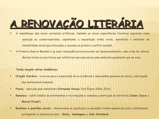 A RENOVAÇÃO LITERÁRIAA RENOVAÇÃO LITERÁRIAMultiplicidade de experiências literárias
v À semelhança das novas correntes artísticas, também as novas experiências literárias nasceram como
oposição ao conservadorismo, espelhando a inquietação então vivida, sobretudo o ambiente de
instabilidade social que antecedeu e sucedeu ao primeiro conflito mundial.
v A Primeira Guerra Mundial e as suas consequências provocaram um desencantamento, uma crise de valores.
Muitos foram os escritores que refletiram nas suas obras esse ambiente pessimista que se vivia.
Tendo surgido várias tendências:
v Criação literária – virou-se para a exploração do eu (vivências e impressões pessoais do autor), valorização
dos sentimentos humanos.
v Poesia – marcada pelo simbolismo (Fernando Pessoa, Paul Éluard, Rilke, Eliot).
v Romance – subtil análise de sentimentos e recordações e complexa construção da narrativa (James Joyce e
Marcel Proust).
v Realismo e questões sociais – denunciando as injustiças e a opressão vividas naquele periodo e defendendo,
protegendo os desfavorecidos - Gorky, Hemingway e John Steinbeck.
 