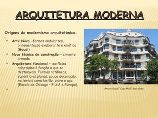 Origens do modernismo arquitetónico:

ARQUITETURA MODERNAARQUITETURA MODERNA
v Arte Nova –formas ondulantes,
ornamentação exuberante e exótica
(Gaudi)
v Nova técnica de construção – cimento
armado
v Arquitetura funcional – edifícios
adaptados à função a que se
destinavam. Formas retilineas,
superfícies planas, pouca decoração,
materiais como betão, vidro e aço.
(Escola de Chicago – E.U.A e Europa).
v Antoni Gaudi “Casa Milá” Barcelona
 