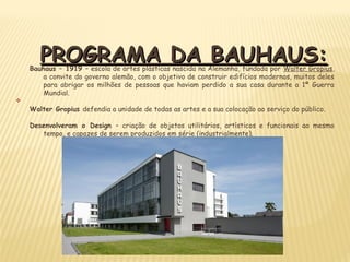 PROGRAMA DA BAUHAUS:PROGRAMA DA BAUHAUS:Bauhaus – 1919 – escola de artes plásticas nascida na Alemanha, fundada por Walter Gropius,
a convite do governo alemão, com o objetivo de construir edifícios modernos, muitos deles
para abrigar os milhões de pessoas que haviam perdido a sua casa durante a 1ª Guerra
Mundial.
v
Walter Gropius defendia a unidade de todas as artes e a sua colocação ao serviço do público.
Desenvolveram o Design – criação de objetos utilitários, artísticos e funcionais ao mesmo
tempo, e capazes de serem produzidos em série (industrialmente).
 