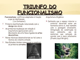 TRIUNFO DOTRIUNFO DO
FUNCIONALISMOFUNCIONALISMO
v Primeira manifestação relacionada com o
design das obras.
v As primeiras mudanças em relação á
arquitetura apareceram com o
Movimento de arte Nova ligadas ás artes
decorativas.
v Novas técnicas desenvolveram-se tal como a
técnica do cimento armado.
v Nos Estados Unidos começaram a construir
os primeiros arranha-céus.
Funcionalismo -edifícios adaptados à função
a que se destinavam.
( Le Corbusier).
Arquitetura Orgânica
v Defendia que o espaço interior e
exterior deveriam estar em
harmonia entre si, mas também
com a paisagem envolvente.
Integração da construção no
meio ambiente, uso de
materiais que estejam de
acordo com o meio envolvente
(Frank Lloyd Wright).
 