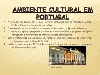 AMBIENTE CULTURAL EMAMBIENTE CULTURAL EM
PORTUGALPORTUGAL
v A principio do século XX, o meio cultural português estava restrito a Lisboa,
Porto e Coimbra, e tornou-se mais ativo.
v O número de sociedades Culturais aumentou, bem como as Revistas Literárias.
v O teatro e a ópera começavam a atrair as Classes médias e os jovens da época
começavam a imigrar para as grandes cidades estrangeiras.
v Com a instauração da República em Portugal, uma nova geração de escritores,
preocupados com a situação do país.
v No Porto, fundou-se em 1912 «A Renascença Portuguesa» que contou com o apoio
de Teixeira de Pascoais.

Teatro Nacional
 