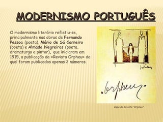MODERNISMO PORTUGUÊSMODERNISMO PORTUGUÊS
Capa da Revista “Orpheu”
O modernismo literário refletiu-se,
principalmente nas obras de Fernando
Pessoa (poeta), Mário de Sá Carneiro
(poeta) e Almada Negreiros (poeta,
dramaturgo e pintor), que iniciaram em
1915, a publicação da «Revista Orpheu» da
qual foram publicados apenas 2 números.
 