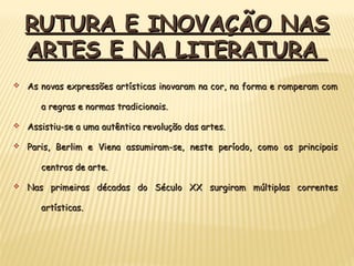 v As novas expressões artísticas inovaram na cor, na forma e romperam comAs novas expressões artísticas inovaram na cor, na forma e romperam com
a regras e normas tradicionais.a regras e normas tradicionais.
v Assistiu-se a uma autêntica revolução das artes.Assistiu-se a uma autêntica revolução das artes.
v Paris, Berlim e Viena assumiram-se, neste período, como os principaisParis, Berlim e Viena assumiram-se, neste período, como os principais
centros de arte.centros de arte.
v Nas primeiras décadas do Século XX surgiram múltiplas correntesNas primeiras décadas do Século XX surgiram múltiplas correntes
artísticas.artísticas.
RUTURA E INOVAÇÃO NASRUTURA E INOVAÇÃO NAS
ARTES E NA LITERATURAARTES E NA LITERATURA
 