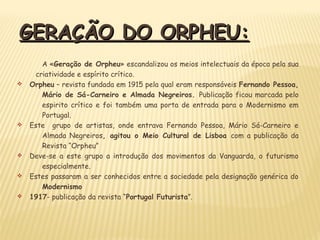 GERAÇÃO DO ORPHEU:GERAÇÃO DO ORPHEU:
A «Geração de Orpheu» escandalizou os meios intelectuais da época pela sua
criatividade e espírito crítico.
v Orpheu – revista fundada em 1915 pela qual eram responsáveis Fernando Pessoa,
Mário de Sá-Carneiro e Almada Negreiros. Publicação ficou marcada pelo
espirito crítico e foi também uma porta de entrada para o Modernismo em
Portugal.
v Este grupo de artistas, onde entrava Fernando Pessoa, Mário Sá-Carneiro e
Almada Negreiros, agitou o Meio Cultural de Lisboa com a publicação da
Revista “Orpheu”
v Deve-se a este grupo a introdução dos movimentos da Vanguarda, o futurismo
especialmente.
v Estes passaram a ser conhecidos entre a sociedade pela designação genérica do
Modernismo
v 1917- publicação da revista “Portugal Futurista”.
 