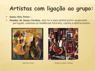 Artistas com ligação ao grupo:

v Santa-Rita Pintor ;
v Amadeo de Souza-Cardoso, este foi o mais notável pintor modernista
português, combinou as tendências futurista, cubista e abstracionista.
Amadeo de Souza- CardosoSanta-Rita Pintor.
 