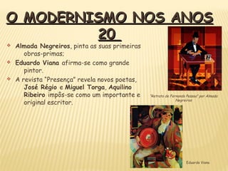 O MODERNISMO NOS ANOSO MODERNISMO NOS ANOS
2020
v Almada Negreiros, pinta as suas primeiras
obras-primas;
v Eduardo Viana afirma-se como grande
pintor.
v A revista “Presença” revela novos poetas,
José Régio e Miguel Torga, Aquilino
Ribeiro impôs-se como um importante e
original escritor.
Eduardo Viana
“Retrato de Fernando Pessoa” por Almada
Negreiros
 