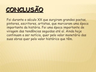 CONCLUSÃOCONCLUSÃO
Foi durante o século XX que surgiram grandes poetas,
pintores, escritores, artistas, que marcaram uma época
importante da história. Foi uma época importante de
viragem das tendências seguidas até aí. Ainda hoje
continuam a ser notícia, quer pelo valor monetário das
suas obras quer pelo valor histórico que têm.
 