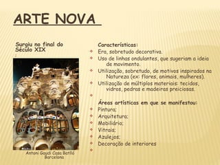 Características:
v Era, sobretudo decorativa.
v Uso de linhas ondulantes, que sugeriam a ideia
de movimento.
v Utilização, sobretudo, de motivos inspirados na
Natureza (ex: flores, animais, mulheres).
v Utilização de múltiplos materiais: tecidos,
vidros, pedras e madeiras preiciosas.
v
Áreas artísticas em que se manifestou:
v Pintura;
v Arquitetura;
v Mobiliário;
v Vitrais;
v Azulejos;
v Decoração de interiores
v
Surgiu no final do
Século XIX













Antoni Gaudi Casa Batlló
Barcelona
ARTE NOVA
 