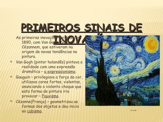Van Gogh
PRIMEIROS SINAIS DEPRIMEIROS SINAIS DE
INOVAÇÃOINOVAÇÃOAs primeiras inovações surgiram em
1890, com Van Gogh, Gauguin e
Cézannem, que estiveram na
origem de novas tendências na
pintura.
v Van Gogh (pintor holandês) pintava a
realidade com uma expressão
dramática – o expressionismo.
v Gauguin – privilegiava a força da cor,
utilizava cores fortes, violentas,
anunciando o violento choque que
esta forma de pintura iria
provocar – Fauvismo.
v Cézanne(França) – geometrizou as
formas dos objetos e deu inicio
ao cubismo.
 