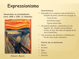 
Desenvolveu-se principalmente,
entre 1905 e 1930, na Alemanha.
Características:
v Expressão livre e subjetiva dos sentimentos e
emoções do pintor, através da utilização de:
§cores fortes;
§pinceladas largas ;
§figuras distorcidas.
v Os quadros espelham o pessimismo da vida,
angústia, dor, denúncia dos problemas
sociais, ou seja, são telas carregadas de um
certo dramatismo.
v Tipo de pintura que deforma a realidade para
lhe dar maior poder expressivo.
Ø
Pintores que se destacaram:
v Munch;
v Kirchner;
v Egon;
v Schiele;
v Otto Dix.
Expressionismo
Edvard Munch
 