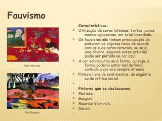 Fauvismo
Características:
v Utilização de cores intensas, fortes, puras,
mesmo agressivas, em total liberdade.
v Os fauvistas não tinham preocupação de
pintarem os objetos reais de acordo
com as suas cores naturais, ou seja,
uma árvore, segundo estes artistas
podia ser pintada na cor azul.
v A cor sobrepunha-se à forma, ou seja, a
forma poderia estar mal definida,
contudo a cor era sempre intensa.
v Pintura livre de sentimentos, de angústia
ou de crítica social.
Ø
Pintores que se destacaram:
v Matisse;
v Gauguin;
v Maurice Vlaminck;
v Dérain.
Paul Gauguin
Henri Matisse
 