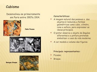 

Cubismo
Desenvolveu-se primeiramente
em Paris entre 1907e 1914.
Características:
v A imagem natural das pessoas e dos
objetos é reduzida a formas
geométricas como cubo, cilindro,
cone e esfera, para expressar as
ideias principais.
v O pintor observa o objeto de ângulos
diferentes e a pintura pretende
simbolizar o caos da vida moderna;
v A cor modela o volume das figuras.
Principais representantes:
v Picasso;
v Braque.
Pablo PicassoPablo Picasso
Georges BraqueGeorges Braque
 
