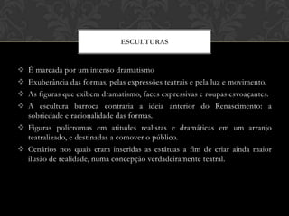ESCULTURAS


 É marcada por um intenso dramatismo
 Exuberância das formas, pelas expressões teatrais e pela luz e movimento.
 As figuras que exibem dramatismo, faces expressivas e roupas esvoaçantes.
 A escultura barroca contraria a ideia anterior do Renascimento: a
  sobriedade e racionalidade das formas.
 Figuras policromas em atitudes realistas e dramáticas em um arranjo
  teatralizado, e destinadas a comover o público.
 Cenários nos quais eram inseridas as estátuas a fim de criar ainda maior
  ilusão de realidade, numa concepção verdadeiramente teatral.
 
