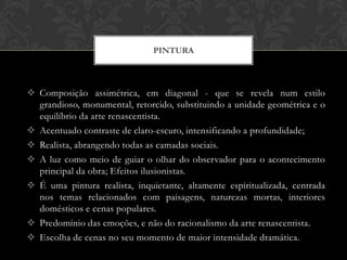 PINTURA



 Composição assimétrica, em diagonal - que se revela num estilo
  grandioso, monumental, retorcido, substituindo a unidade geométrica e o
  equilíbrio da arte renascentista.
 Acentuado contraste de claro-escuro, intensificando a profundidade;
 Realista, abrangendo todas as camadas sociais.
 A luz como meio de guiar o olhar do observador para o acontecimento
  principal da obra; Efeitos ilusionistas.
 É uma pintura realista, inquietante, altamente espiritualizada, centrada
  nos temas relacionados com paisagens, naturezas mortas, interiores
  domésticos e cenas populares.
 Predomínio das emoções, e não do racionalismo da arte renascentista.
 Escolha de cenas no seu momento de maior intensidade dramática.
 