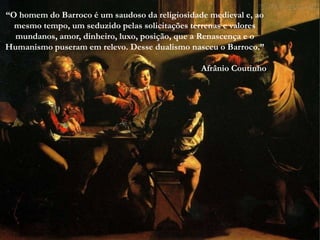“O homem do Barroco é um saudoso da religiosidade medieval e, ao
  mesmo tempo, um seduzido pelas solicitações terrenas e valores
  mundanos, amor, dinheiro, luxo, posição, que a Renascença e o
Humanismo puseram em relevo. Desse dualismo nasceu o Barroco.”
     OBRAS DO BARROCO

                                                Afrânio Coutinho
 