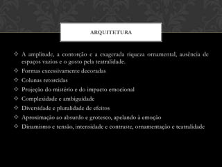 ARQUITETURA


 A amplitude, a contorção e a exagerada riqueza ornamental, ausência de
  espaços vazios e o gosto pela teatralidade.
 Formas excessivamente decoradas
 Colunas retorcidas
 Projeção do mistério e do impacto emocional
 Complexidade e ambiguidade
 Diversidade e pluralidade de efeitos
 Aproximação ao absurdo e grotesco, apelando à emoção
 Dinamismo e tensão, intensidade e contraste, ornamentação e teatralidade
 