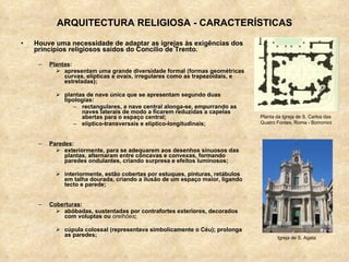 ARQUITECTURA RELIGIOSA - CARACTERÍSTICAS Houve uma necessidade de adaptar as igrejas às exigências dos princípios religiosos saídos do Concílio de Trento. Plantas : apresentam uma grande diversidade formal (formas geométricas curvas, elípticas e ovais, irregulares como as trapezoidais, e estreladas); plantas de nave única que se apresentam segundo duas tipologias:  rectangulares, a nave central alonga-se, empurrando as naves laterais de modo a ficarem reduzidas a capelas abertas para o espaço central; elíptico-transversais e elíptico-longitudinais; Paredes : exteriormente, para se adequarem aos desenhos sinuosos das plantas, alternaram entre côncavas e convexas, formando paredes ondulantes, criando surpresa e efeitos luminosos; interiormente, estão cobertas por estuques, pinturas, retábulos em talha dourada, criando a ilusão de um espaço maior, ligando tecto e parede; Coberturas :  abóbadas, sustentadas por contrafortes exteriores, decorados com voluptas ou  orelhões ; cúpula colossal (representava simbolicamente o Céu); prolonga as paredes; Planta da Igreja de S. Carlos das Quatro Fontes, Roma - Borromini Igreja de S. Agata 