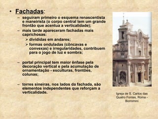 Fachadas : seguiram primeiro o esquema renascentista e maneirista (o corpo central tem um grande frontão que acentua a verticalidade); mais tarde apareceram fachadas mais caprichosas: divididas em andares; formas onduladas (côncavas e convexas) e irregularidades, contribuem para o jogo de luz e sombra; portal principal tem maior ênfase pela decoração vertical e pela acumulação de ornamentação - esculturas, frontões, colunas; torres sineiras, nos lados da fachada, são elementos independentes que reforçam a verticalidade. Igreja de S. Carlos das Quatro Fontes, Roma - Borromini 