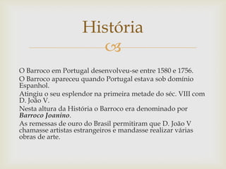 O Barroco em Portugal desenvolveu-se entre 1580 e 1756. O Barroco apareceu quando Portugal estava sob domínio Espanhol.Atingiu o seu esplendor na primeira metade do séc. VIII com D. João V.Nesta altura da História o Barroco era denominado por Barroco Joanino.As remessas de ouro do Brasil permitiram que D. João V chamasse artistas estrangeiros e mandasse realizar várias obras de arte.História