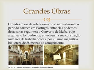 Grandes obras de arte foram construídas durante o período barroco em Portugal, entre elas podemos destacar as seguintes: o Converto de Mafra, cujo arquitecto foi Ludovice, envolveu na sua construção milhares de trabalhadores e possui uma magnífica biblioteca de 88 metros de comprimento.Grandes Obras