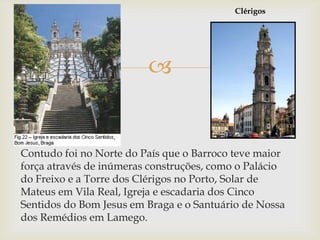 ClérigosContudo foi no Norte do País que o Barroco teve maior força através de inúmeras construções, como o Palácio do Freixo e a Torre dos Clérigos no Porto, Solar de Mateus em Vila Real, Igreja e escadaria dos Cinco Sentidos do Bom Jesus em Braga e o Santuário de Nossa dos Remédios em Lamego. 
